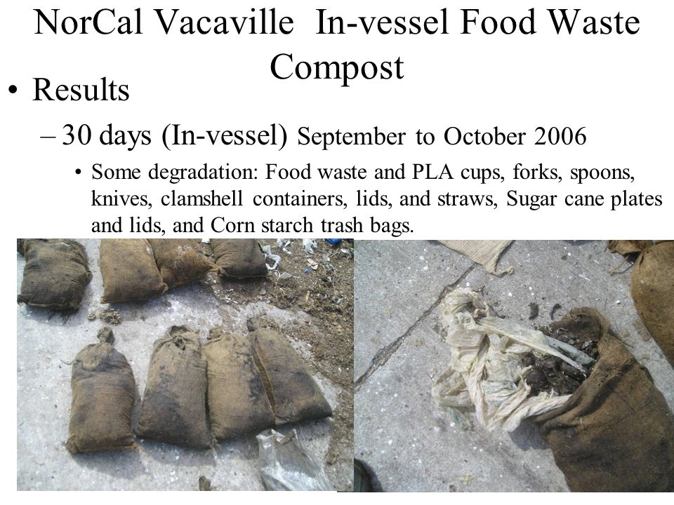 18 NorCal Vacaville In-vessel Food Waste Compost Results –30 days (In-vessel) September to October 2006 Some degradation: Food waste and PLA cups, forks, spoons, knives, clamshell containers, lids, and straws, Sugar cane plates and lids, and Corn starch trash bags.