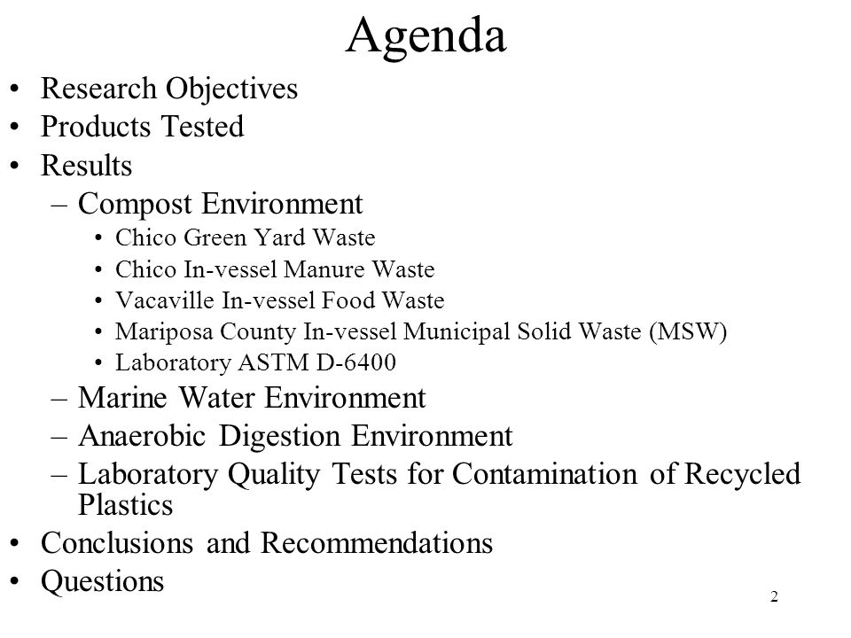 2 Agenda Research Objectives Products Tested Results –Compost Environment Chico Green Yard Waste Chico In-vessel Manure Waste Vacaville In-vessel Food Waste Mariposa County In-vessel Municipal Solid Waste (MSW) Laboratory ASTM D-6400 –Marine Water Environment –Anaerobic Digestion Environment –Laboratory Quality Tests for Contamination of Recycled Plastics Conclusions and Recommendations Questions