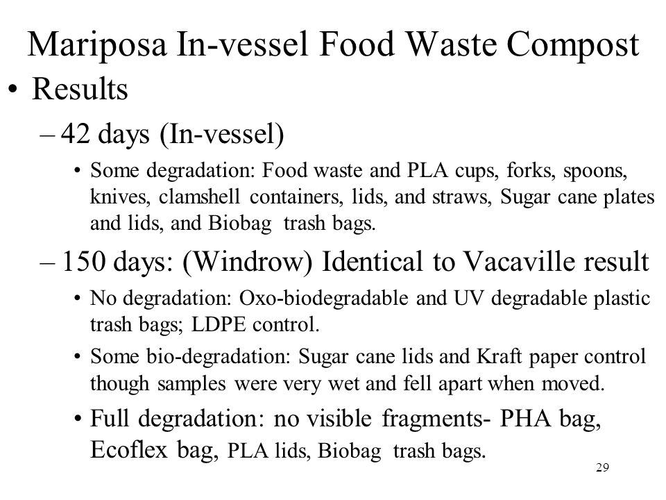 29 Mariposa In-vessel Food Waste Compost Results –42 days (In-vessel) Some degradation: Food waste and PLA cups, forks, spoons, knives, clamshell containers, lids, and straws, Sugar cane plates and lids, and Biobag trash bags.