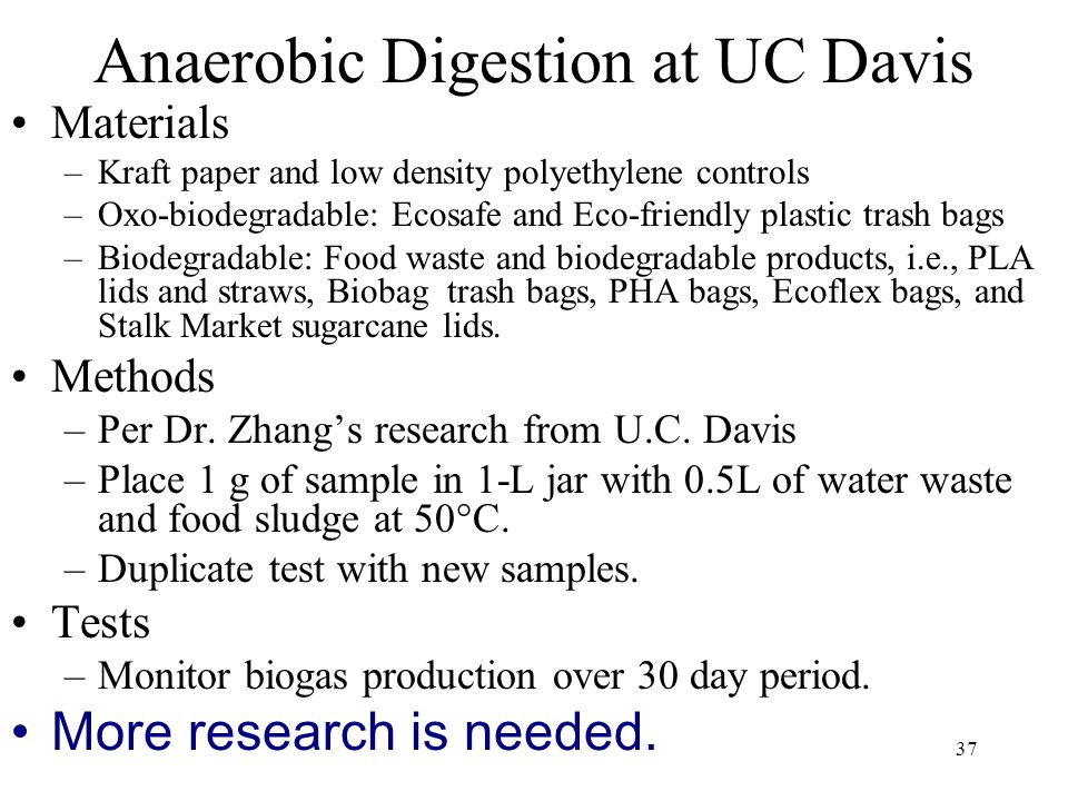 37 Anaerobic Digestion at UC Davis Materials –Kraft paper and low density polyethylene controls –Oxo-biodegradable: Ecosafe and Eco-friendly plastic trash bags –Biodegradable: Food waste and biodegradable products, i.e., PLA lids and straws, Biobag trash bags, PHA bags, Ecoflex bags, and Stalk Market sugarcane lids.