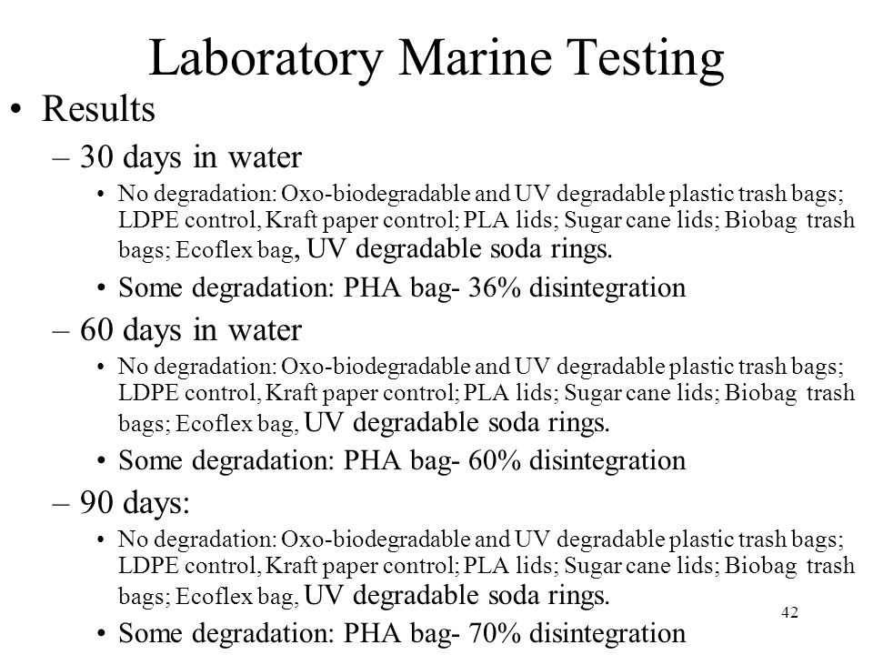 42 Laboratory Marine Testing Results –30 days in water No degradation: Oxo-biodegradable and UV degradable plastic trash bags; LDPE control, Kraft paper control; PLA lids; Sugar cane lids; Biobag trash bags; Ecoflex bag, UV degradable soda rings.