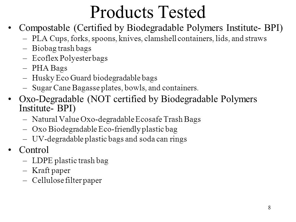 8 Products Tested Compostable (Certified by Biodegradable Polymers Institute- BPI) –PLA Cups, forks, spoons, knives, clamshell containers, lids, and straws –Biobag trash bags –Ecoflex Polyester bags –PHA Bags –Husky Eco Guard biodegradable bags –Sugar Cane Bagasse plates, bowls, and containers.