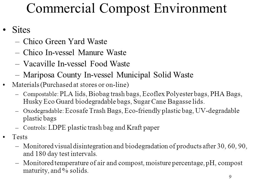 9 Commercial Compost Environment Sites –Chico Green Yard Waste –Chico In-vessel Manure Waste –Vacaville In-vessel Food Waste –Mariposa County In-vessel Municipal Solid Waste Materials (Purchased at stores or on-line) –Compostable: PLA lids, Biobag trash bags, Ecoflex Polyester bags, PHA Bags, Husky Eco Guard biodegradable bags, Sugar Cane Bagasse lids.
