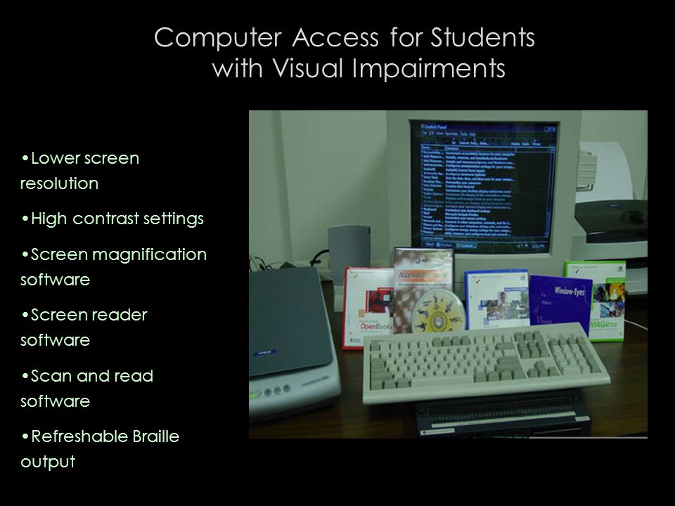 Computer Access for Students with Visual Impairments Lower screen resolution High contrast settings Screen magnification software Screen reader software Scan and read software Refreshable Braille output