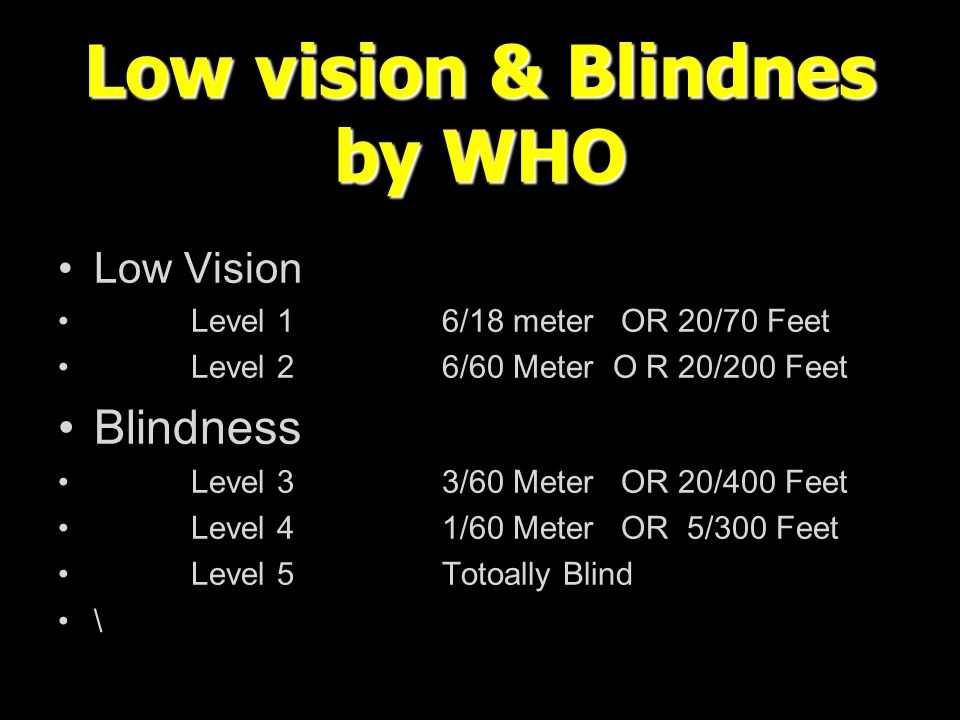Low vision & Blindnes by WHO Low Vision Level 16/18 meter OR 20/70 Feet Level 26/60 Meter O R 20/200 Feet Blindness Level 33/60 Meter OR 20/400 Feet Level 41/60 Meter OR 5/300 Feet Level 5Totoally Blind \