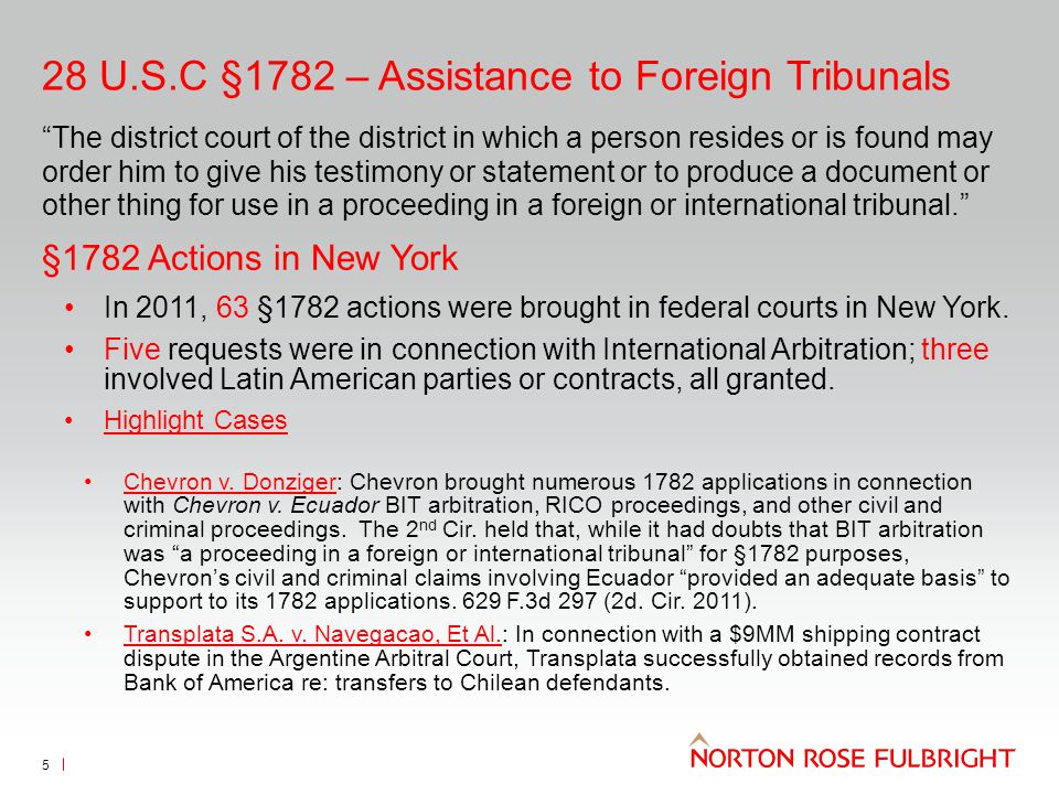 28 U.S.C §1782 – Assistance to Foreign Tribunals 5 The district court of the district in which a person resides or is found may order him to give his testimony or statement or to produce a document or other thing for use in a proceeding in a foreign or international tribunal. §1782 Actions in New York In 2011, 63 §1782 actions were brought in federal courts in New York.
