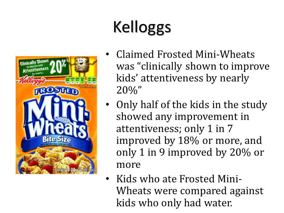 Kelloggs Claimed Frosted Mini-Wheats was clinically shown to improve kids’ attentiveness by nearly 20% Only half of the kids in the study showed any improvement in attentiveness; only 1 in 7 improved by 18% or more, and only 1 in 9 improved by 20% or more Kids who ate Frosted Mini- Wheats were compared against kids who only had water.