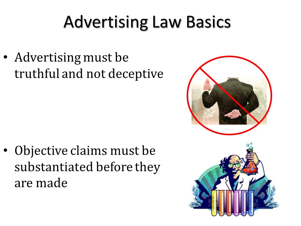Advertising Law Basics Advertising must be truthful and not deceptive Objective claims must be substantiated before they are made