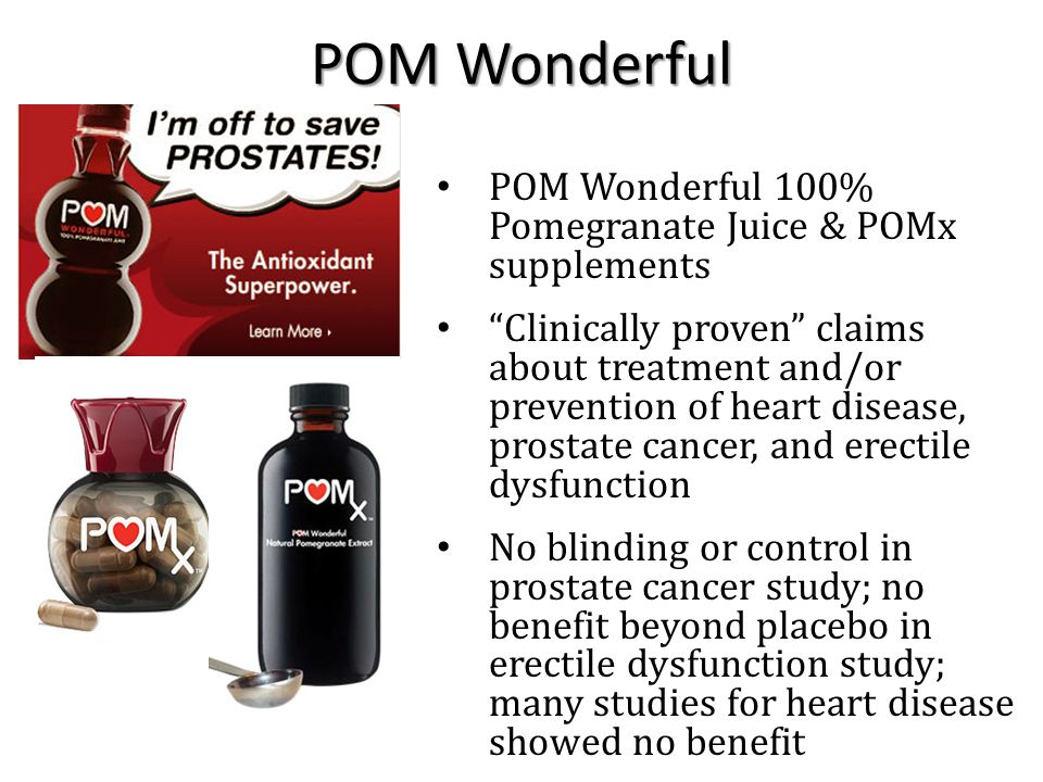 POM Wonderful 100% Pomegranate Juice & POMx supplements Clinically proven claims about treatment and/or prevention of heart disease, prostate cancer, and erectile dysfunction No blinding or control in prostate cancer study; no benefit beyond placebo in erectile dysfunction study; many studies for heart disease showed no benefit POM Wonderful