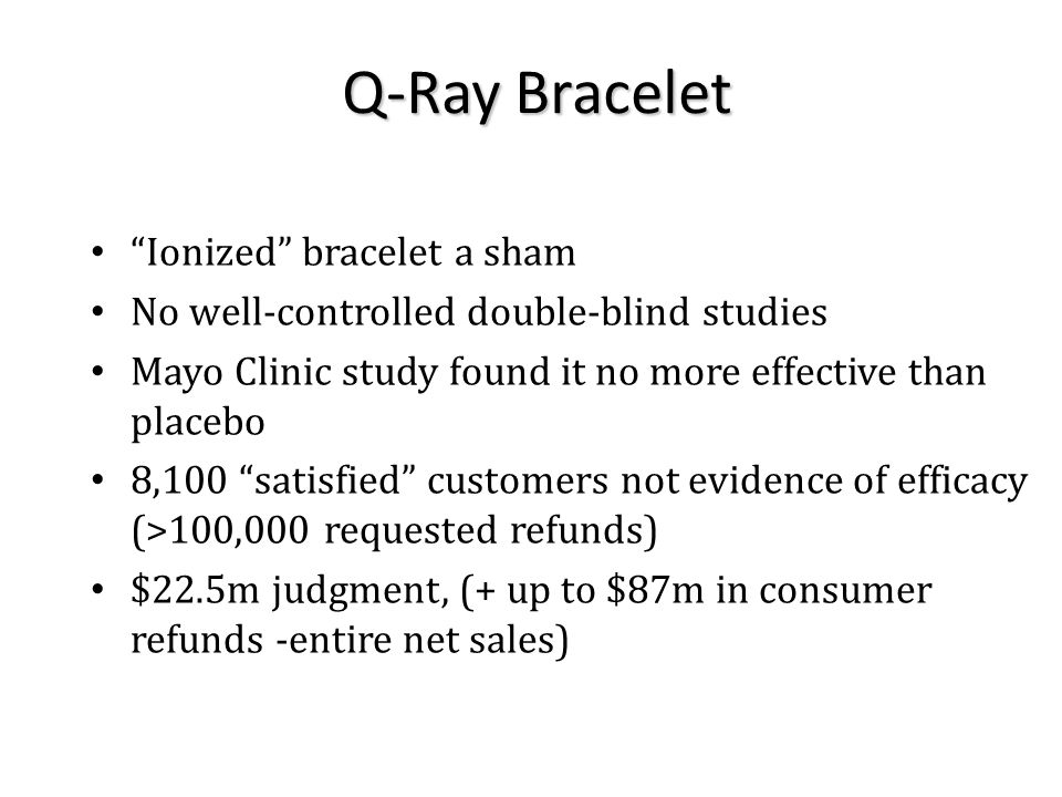 Ionized bracelet a sham No well-controlled double-blind studies Mayo Clinic study found it no more effective than placebo 8,100 satisfied customers not evidence of efficacy (>100,000 requested refunds) $22.5m judgment, (+ up to $87m in consumer refunds -entire net sales) Q-Ray Bracelet