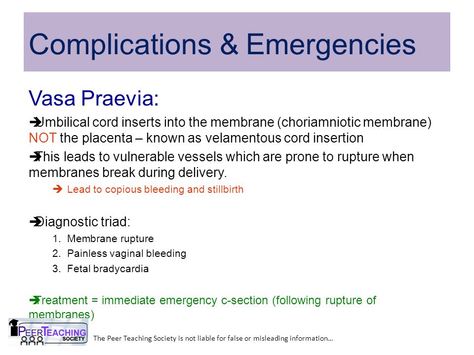 Complications & Emergencies Vasa Praevia:  Umbilical cord inserts into the membrane (choriamniotic membrane) NOT the placenta – known as velamentous cord insertion  This leads to vulnerable vessels which are prone to rupture when membranes break during delivery.