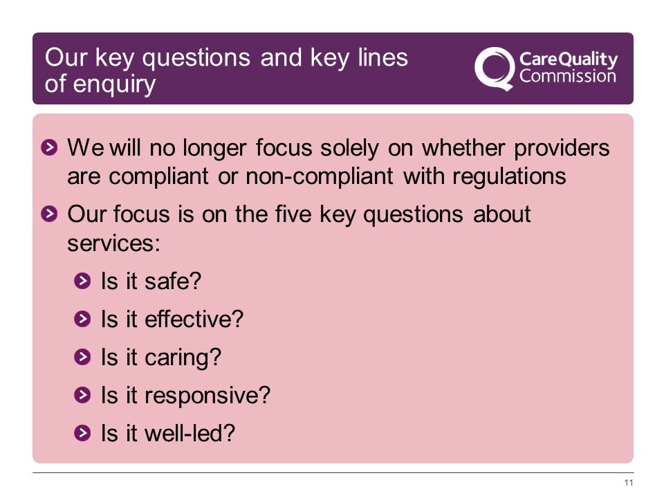 Our key questions and key lines of enquiry We will no longer focus solely on whether providers are compliant or non-compliant with regulations Our focus is on the five key questions about services: Is it safe.