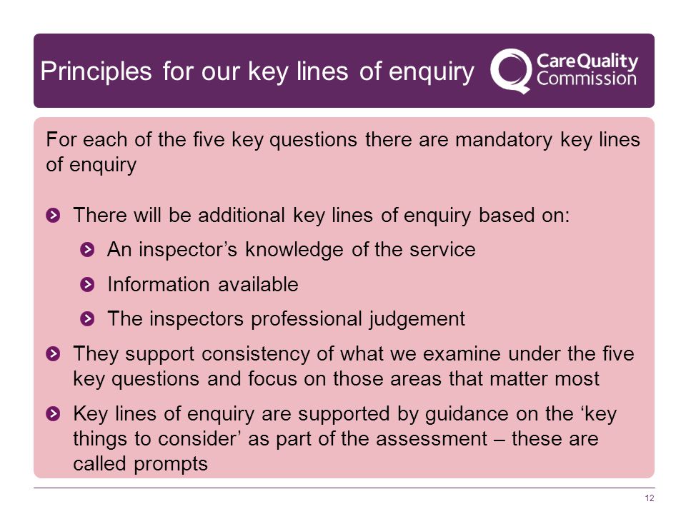 Principles for our key lines of enquiry For each of the five key questions there are mandatory key lines of enquiry There will be additional key lines of enquiry based on: An inspector’s knowledge of the service Information available The inspectors professional judgement They support consistency of what we examine under the five key questions and focus on those areas that matter most Key lines of enquiry are supported by guidance on the ‘key things to consider’ as part of the assessment – these are called prompts 12