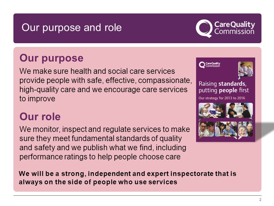 2 Our purpose and role Our purpose We make sure health and social care services provide people with safe, effective, compassionate, high-quality care and we encourage care services to improve Our role We monitor, inspect and regulate services to make sure they meet fundamental standards of quality and safety and we publish what we find, including performance ratings to help people choose care We will be a strong, independent and expert inspectorate that is always on the side of people who use services