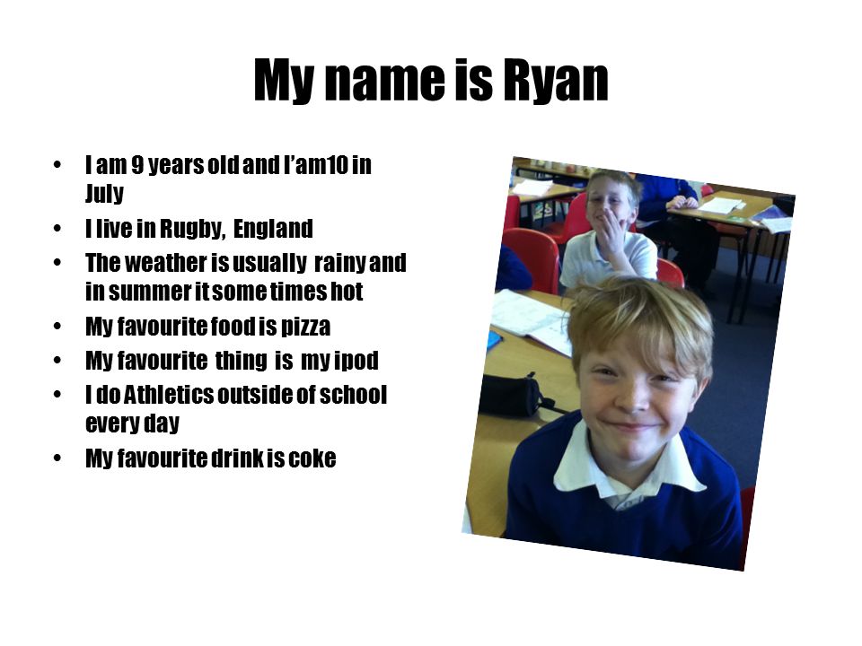 My name is Ryan I am 9 years old and I’am10 in July I live in Rugby, England The weather is usually rainy and in summer it some times hot My favourite food is pizza My favourite thing is my ipod I do Athletics outside of school every day My favourite drink is coke