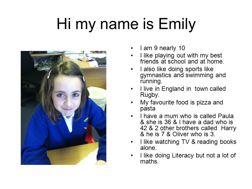 Hi my name is Emily I am 9 nearly 10 I like playing out with my best friends at school and at home.