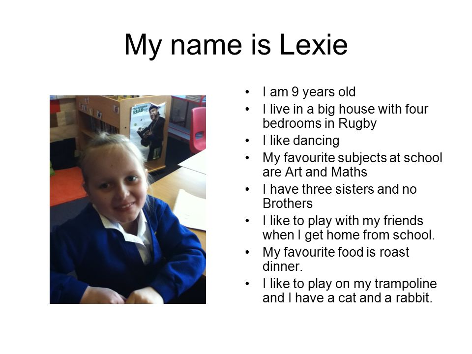 My name is Lexie I am 9 years old I live in a big house with four bedrooms in Rugby I like dancing My favourite subjects at school are Art and Maths I have three sisters and no Brothers I like to play with my friends when I get home from school.