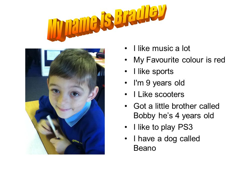 I like music a lot My Favourite colour is red I like sports I m 9 years old I Like scooters Got a little brother called Bobby he’s 4 years old I like to play PS3 I have a dog called Beano