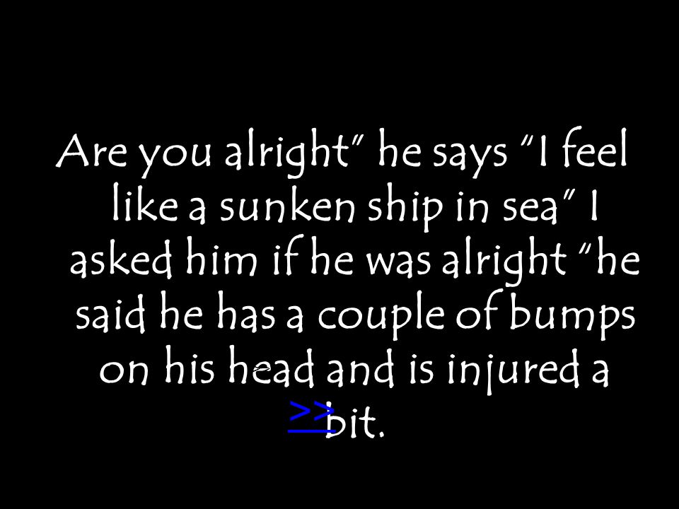 Are you alright he says I feel like a sunken ship in sea I asked him if he was alright he said he has a couple of bumps on his head and is injured a bit.