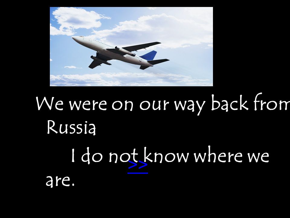 We were on our way back from Russia I do not know where we are... >>