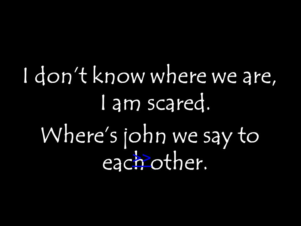 I don’t know where we are, I am scared. Where’s john we say to each other. >>