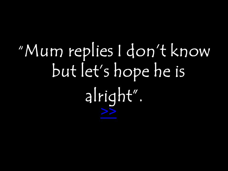 Mum replies I don’t know but let’s hope he is alright . >>