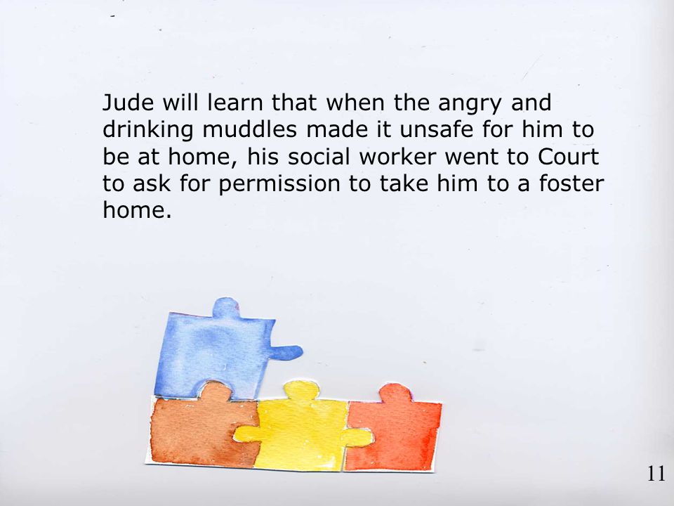 Jude will learn that when the angry and drinking muddles made it unsafe for him to be at home, his social worker went to Court to ask for permission to take him to a foster home.
