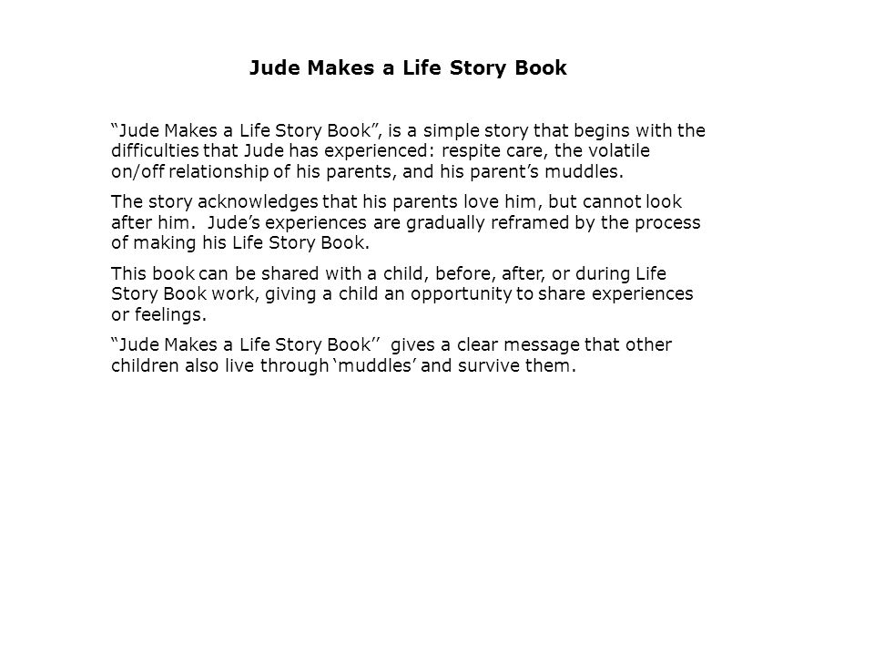 Jude Makes a Life Story Book Jude Makes a Life Story Book , is a simple story that begins with the difficulties that Jude has experienced: respite care, the volatile on/off relationship of his parents, and his parent’s muddles.