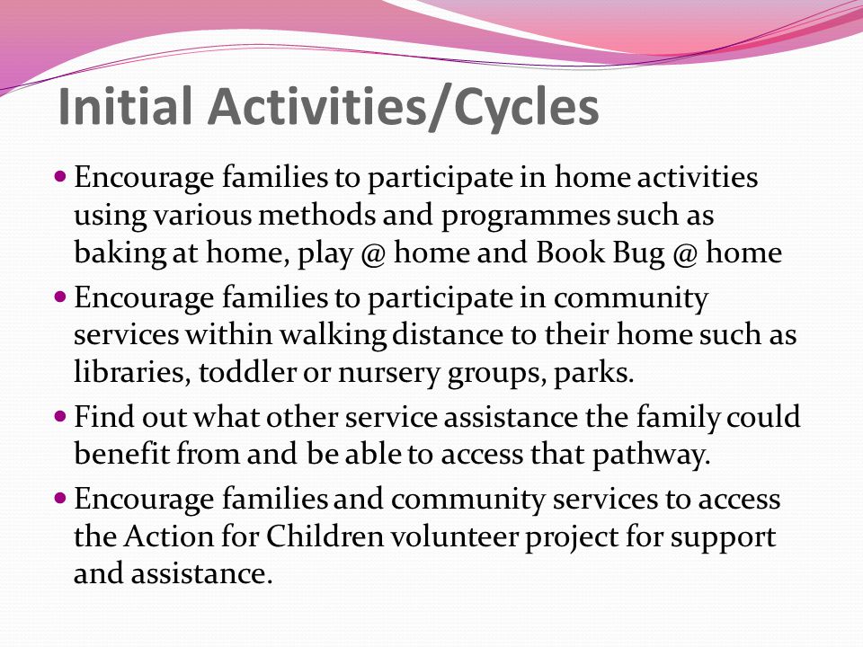 Initial Activities/Cycles Encourage families to participate in home activities using various methods and programmes such as baking at home, home and Book home Encourage families to participate in community services within walking distance to their home such as libraries, toddler or nursery groups, parks.