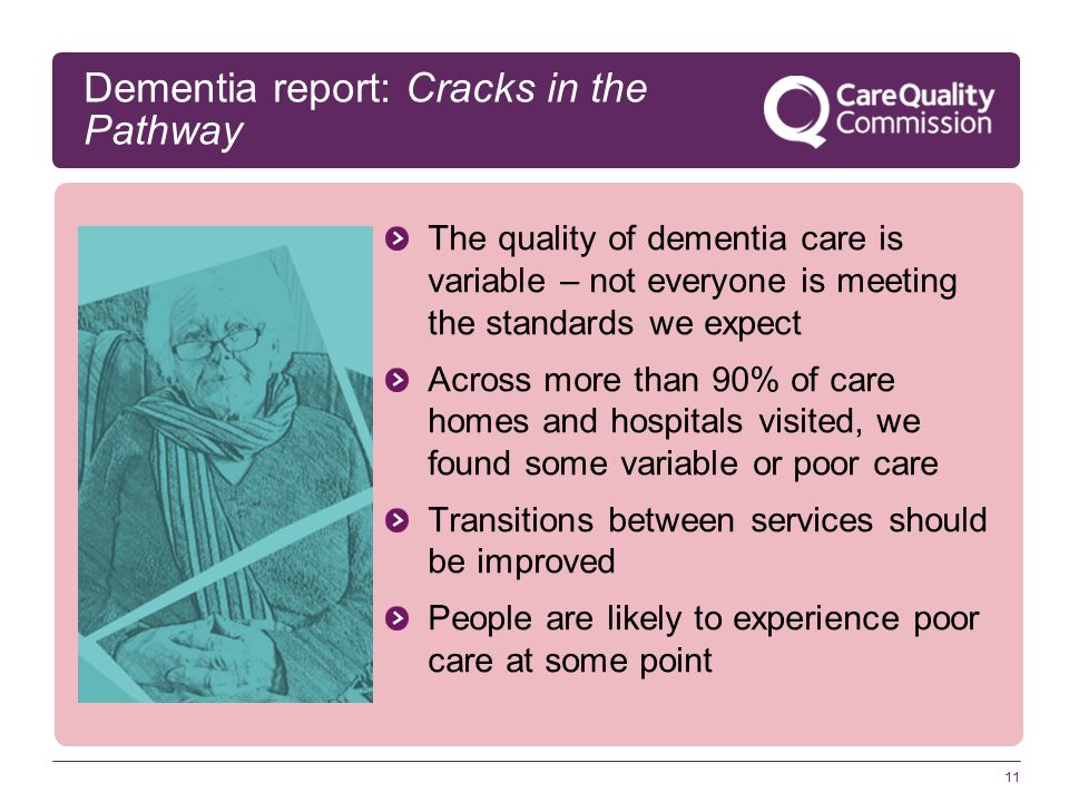 11 Dementia report: Cracks in the Pathway The quality of dementia care is variable – not everyone is meeting the standards we expect Across more than 90% of care homes and hospitals visited, we found some variable or poor care Transitions between services should be improved People are likely to experience poor care at some point