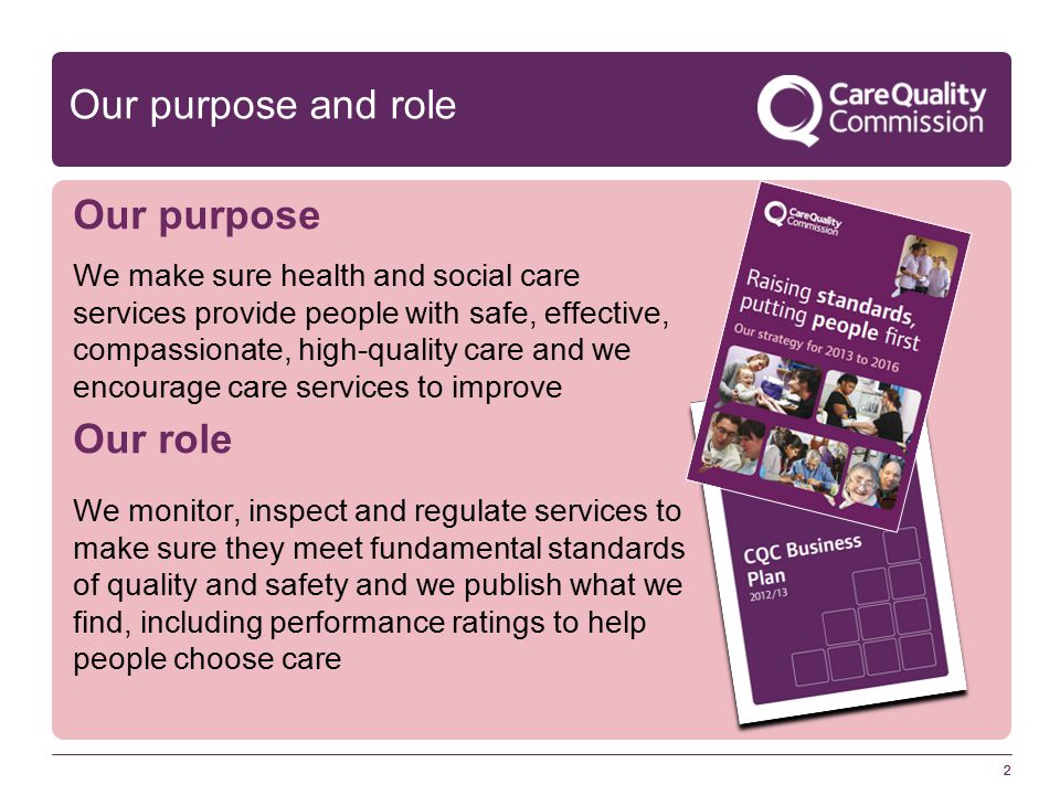 2 Our purpose and role Our purpose We make sure health and social care services provide people with safe, effective, compassionate, high-quality care and we encourage care services to improve Our role We monitor, inspect and regulate services to make sure they meet fundamental standards of quality and safety and we publish what we find, including performance ratings to help people choose care 2