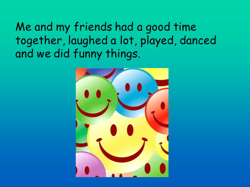 Me and my friends had a good time together, laughed a lot, played, danced and we did funny things.