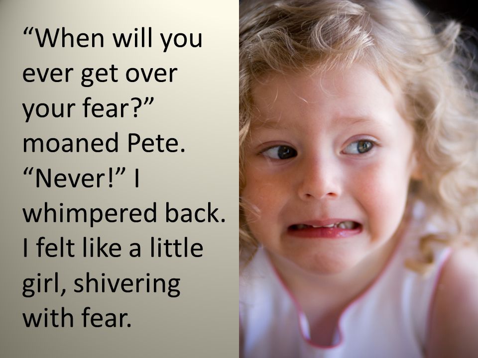 When will you ever get over your fear moaned Pete.