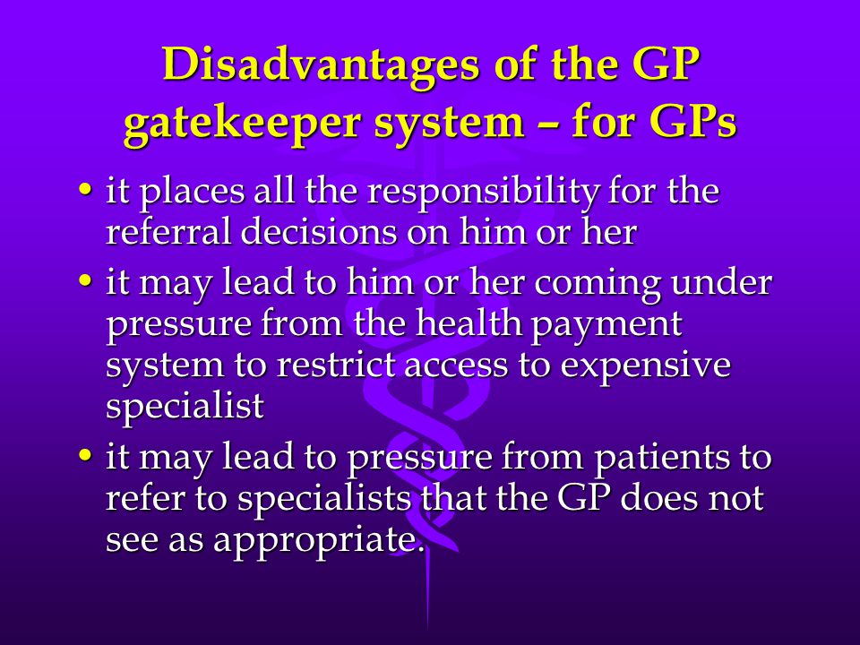 Disadvantages of the GP gatekeeper system – for GPs it places all the responsibility for the referral decisions on him or herit places all the responsibility for the referral decisions on him or her it may lead to him or her coming under pressure from the health payment system to restrict access to expensive specialistit may lead to him or her coming under pressure from the health payment system to restrict access to expensive specialist it may lead to pressure from patients to refer to specialists that the GP does not see as appropriate.it may lead to pressure from patients to refer to specialists that the GP does not see as appropriate.