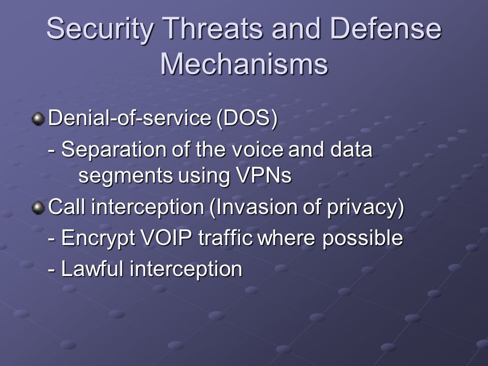 Security Threats and Defense Mechanisms Denial-of-service (DOS) - Separation of the voice and data segments using VPNs Call interception (Invasion of privacy) - Encrypt VOIP traffic where possible - Lawful interception