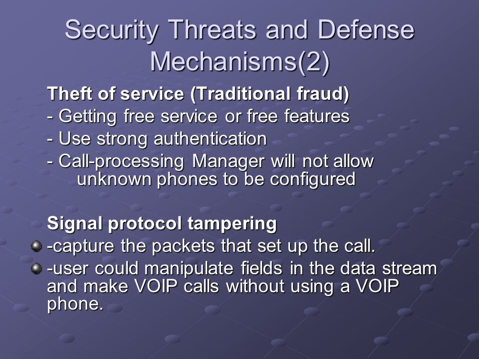 Security Threats and Defense Mechanisms(2) Theft of service (Traditional fraud) - Getting free service or free features - Use strong authentication - Call-processing Manager will not allow unknown phones to be configured Signal protocol tampering -capture the packets that set up the call.