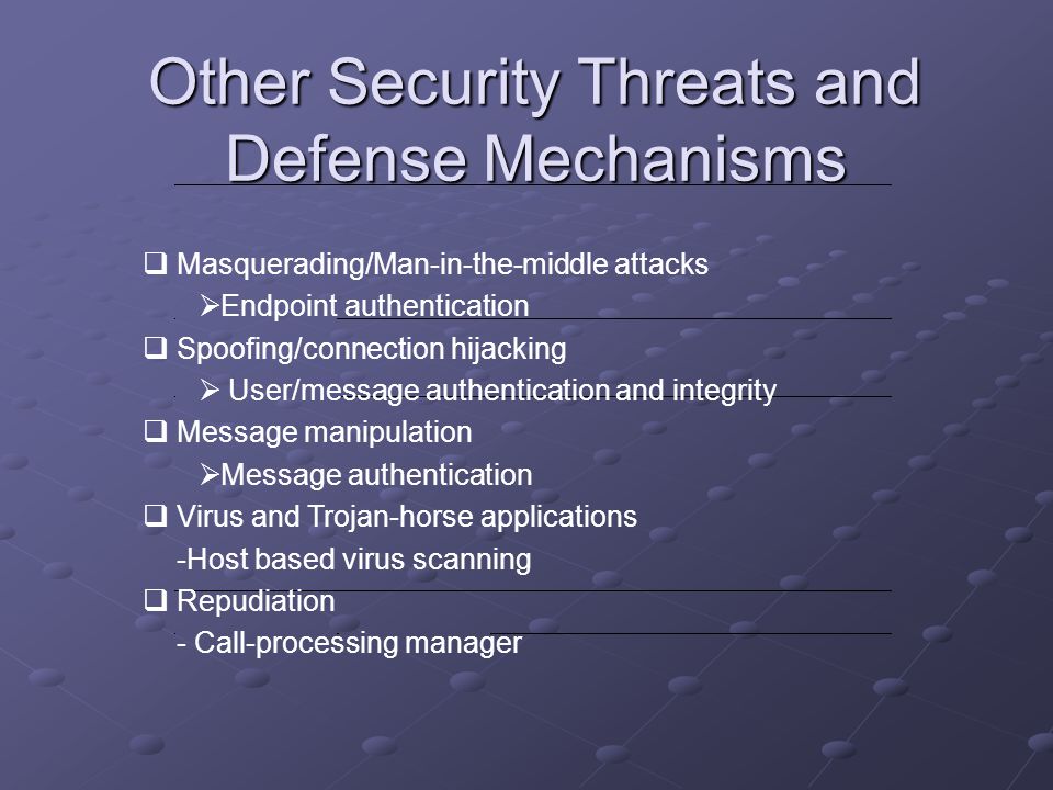 Other Security Threats and Defense Mechanisms  Masquerading/Man-in-the-middle attacks  Endpoint authentication  Spoofing/connection hijacking  User/message authentication and integrity  Message manipulation  Message authentication  Virus and Trojan-horse applications -Host based virus scanning  Repudiation - Call-processing manager