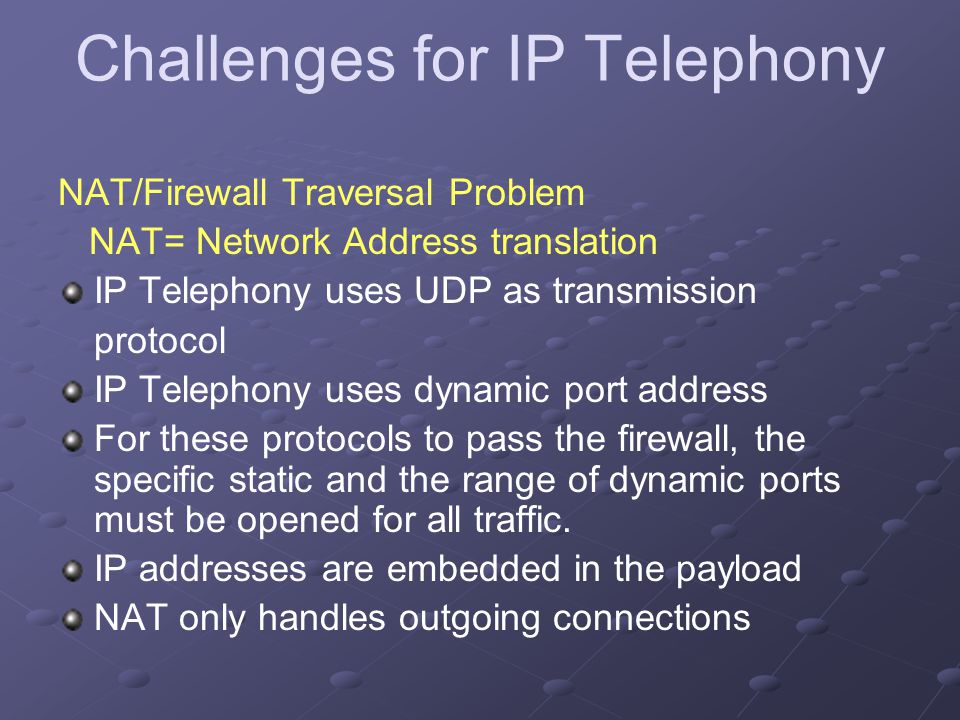 Challenges for IP Telephony NAT/Firewall Traversal Problem NAT= Network Address translation IP Telephony uses UDP as transmission protocol IP Telephony uses dynamic port address For these protocols to pass the firewall, the specific static and the range of dynamic ports must be opened for all traffic.