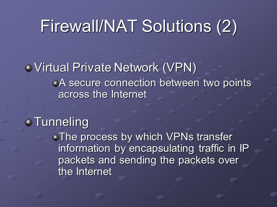 Virtual Private Network (VPN) A secure connection between two points across the Internet Tunneling The process by which VPNs transfer information by encapsulating traffic in IP packets and sending the packets over the Internet Firewall/NAT Solutions (2)