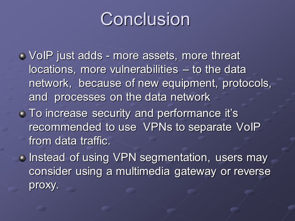 Conclusion VoIP just adds - more assets, more threat locations, more vulnerabilities – to the data network, because of new equipment, protocols, and processes on the data network To increase security and performance it’s recommended to use VPNs to separate VoIP from data traffic.