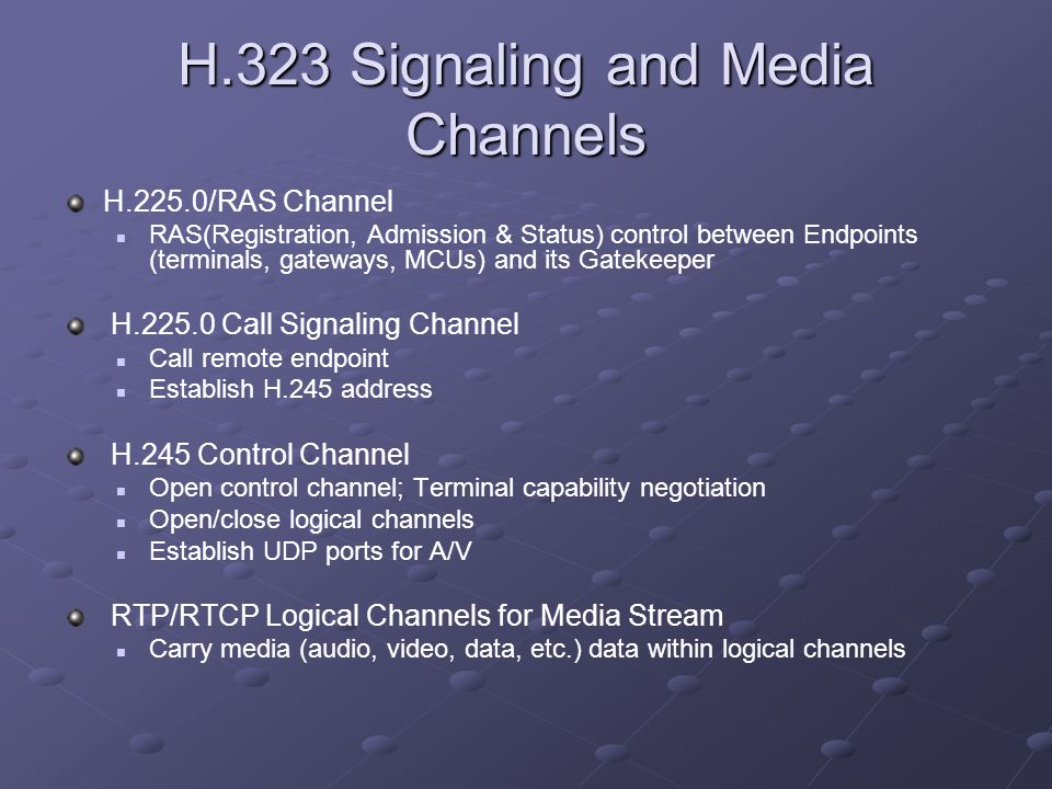 H.323 Signaling and Media Channels H.225.0/RAS Channel RAS(Registration, Admission & Status) control between Endpoints (terminals, gateways, MCUs) and its Gatekeeper H Call Signaling Channel Call remote endpoint Establish H.245 address H.245 Control Channel Open control channel; Terminal capability negotiation Open/close logical channels Establish UDP ports for A/V RTP/RTCP Logical Channels for Media Stream Carry media (audio, video, data, etc.) data within logical channels