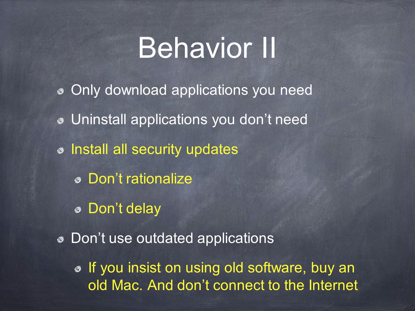 Behavior II Only download applications you need Uninstall applications you don’t need Install all security updates Don’t rationalize Don’t delay Don’t use outdated applications If you insist on using old software, buy an old Mac.