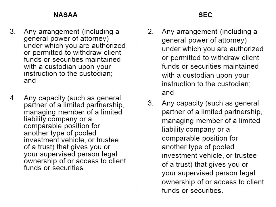 3.Any arrangement (including a general power of attorney) under which you are authorized or permitted to withdraw client funds or securities maintained with a custodian upon your instruction to the custodian; and 4.Any capacity (such as general partner of a limited partnership, managing member of a limited liability company or a comparable position for another type of pooled investment vehicle, or trustee of a trust) that gives you or your supervised person legal ownership of or access to client funds or securities.