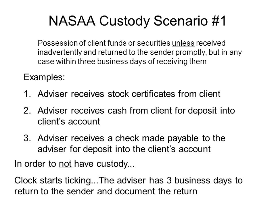 NASAA Custody Scenario #1 Possession of client funds or securities unless received inadvertently and returned to the sender promptly, but in any case within three business days of receiving them Examples: 1.Adviser receives stock certificates from client 2.Adviser receives cash from client for deposit into client’s account 3.Adviser receives a check made payable to the adviser for deposit into the client’s account In order to not have custody...