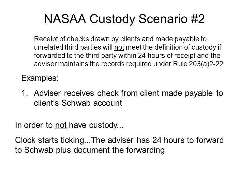 NASAA Custody Scenario #2 Receipt of checks drawn by clients and made payable to unrelated third parties will not meet the definition of custody if forwarded to the third party within 24 hours of receipt and the adviser maintains the records required under Rule 203(a)2-22 Examples: 1.Adviser receives check from client made payable to client’s Schwab account In order to not have custody...