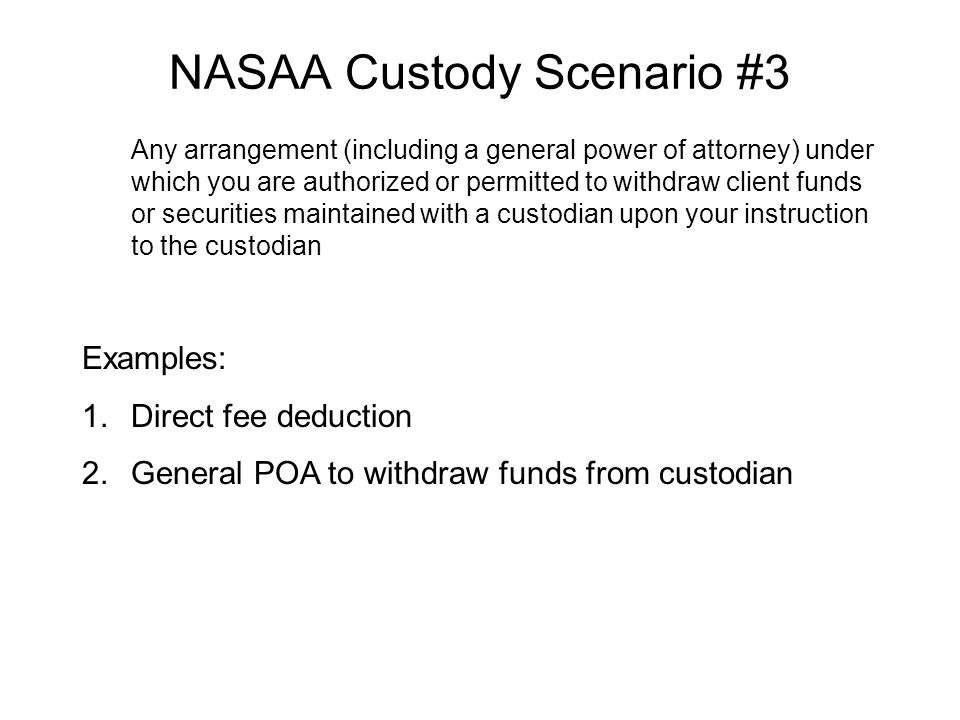 NASAA Custody Scenario #3 Any arrangement (including a general power of attorney) under which you are authorized or permitted to withdraw client funds or securities maintained with a custodian upon your instruction to the custodian Examples: 1.Direct fee deduction 2.General POA to withdraw funds from custodian