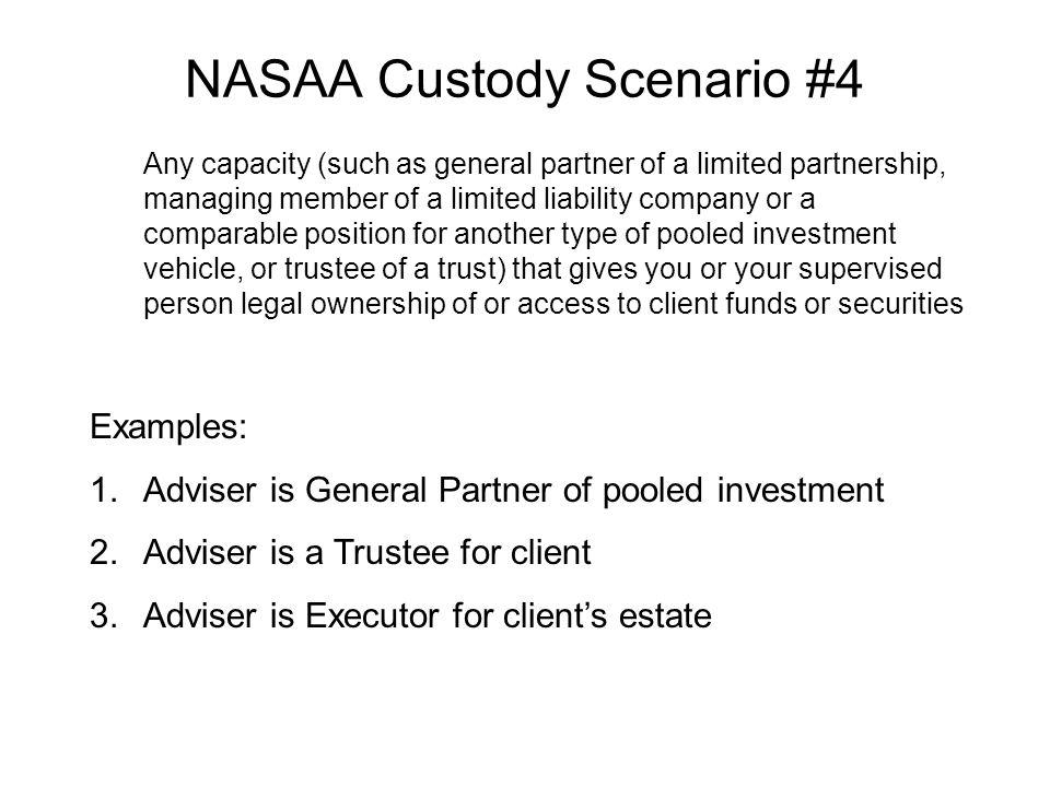 NASAA Custody Scenario #4 Any capacity (such as general partner of a limited partnership, managing member of a limited liability company or a comparable position for another type of pooled investment vehicle, or trustee of a trust) that gives you or your supervised person legal ownership of or access to client funds or securities Examples: 1.Adviser is General Partner of pooled investment 2.Adviser is a Trustee for client 3.Adviser is Executor for client’s estate