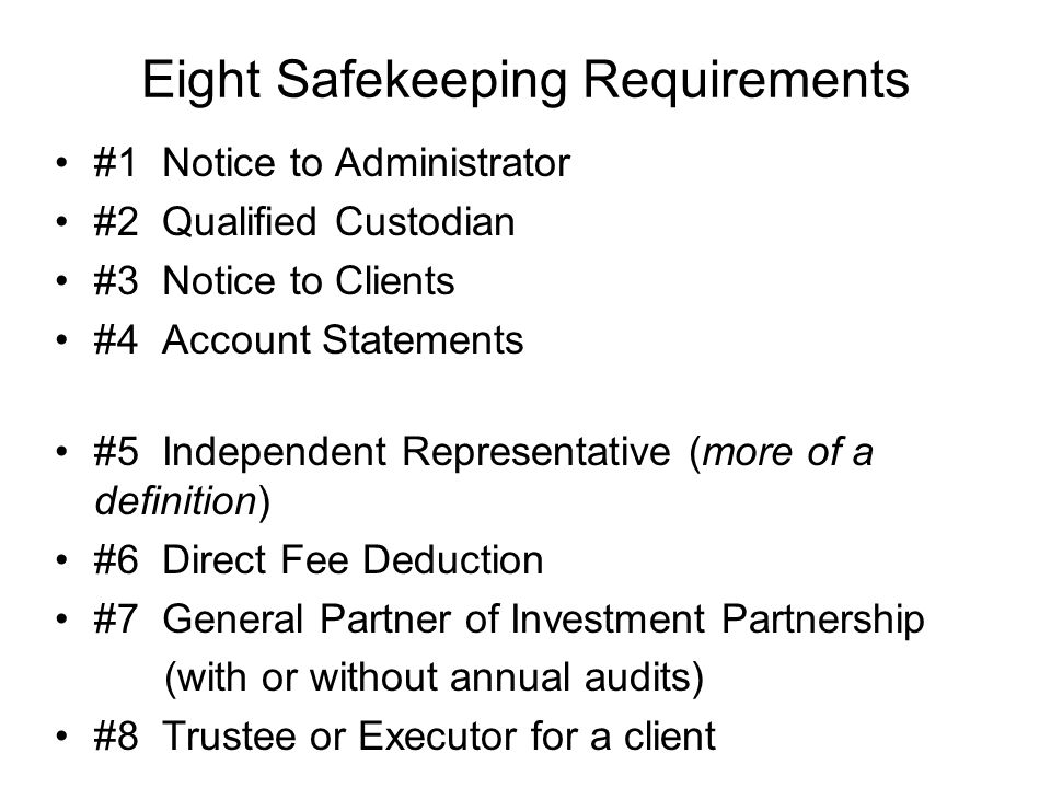 Eight Safekeeping Requirements #1 Notice to Administrator #2 Qualified Custodian #3 Notice to Clients #4 Account Statements #5 Independent Representative (more of a definition) #6 Direct Fee Deduction #7 General Partner of Investment Partnership (with or without annual audits) #8 Trustee or Executor for a client