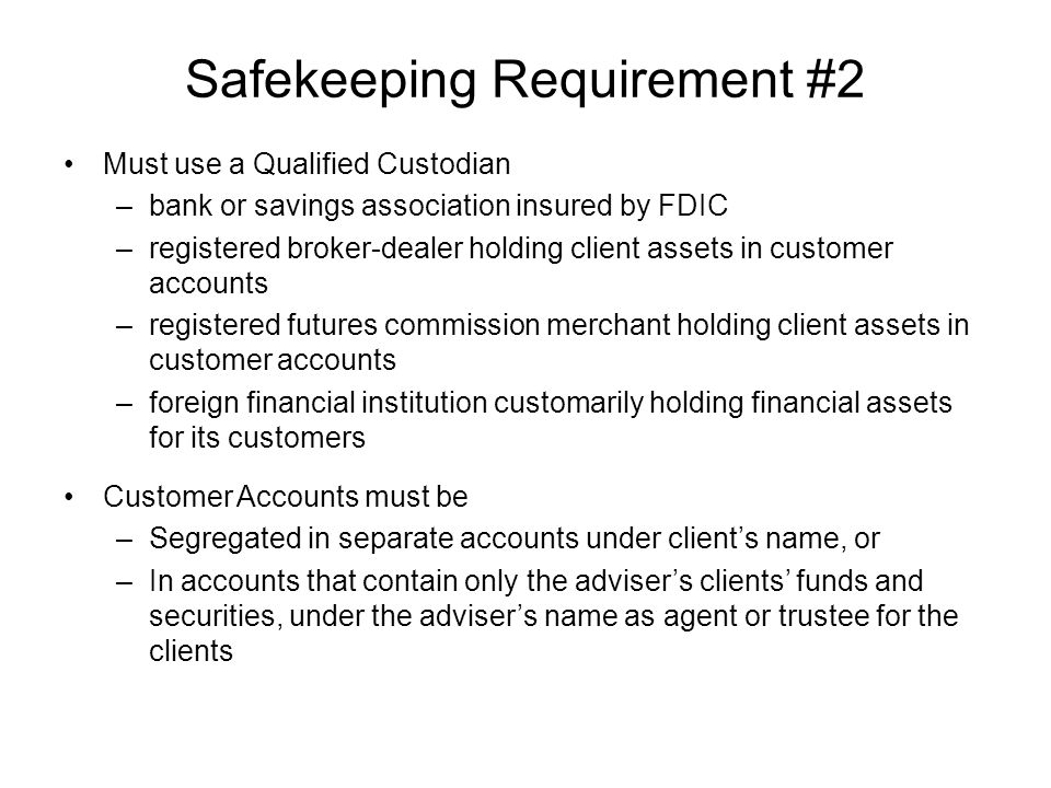 Safekeeping Requirement #2 Must use a Qualified Custodian –bank or savings association insured by FDIC –registered broker-dealer holding client assets in customer accounts –registered futures commission merchant holding client assets in customer accounts –foreign financial institution customarily holding financial assets for its customers Customer Accounts must be –Segregated in separate accounts under client’s name, or –In accounts that contain only the adviser’s clients’ funds and securities, under the adviser’s name as agent or trustee for the clients