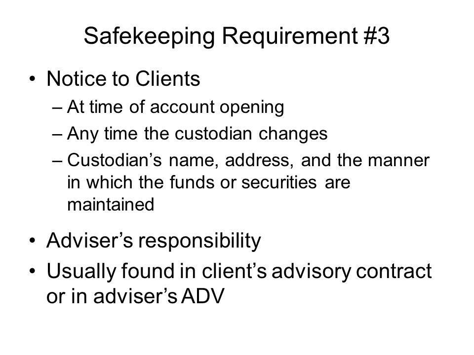 Safekeeping Requirement #3 Notice to Clients –At time of account opening –Any time the custodian changes –Custodian’s name, address, and the manner in which the funds or securities are maintained Adviser’s responsibility Usually found in client’s advisory contract or in adviser’s ADV